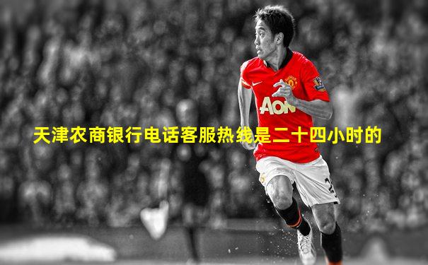 天津农商银行电话客服热线是二十四小时的