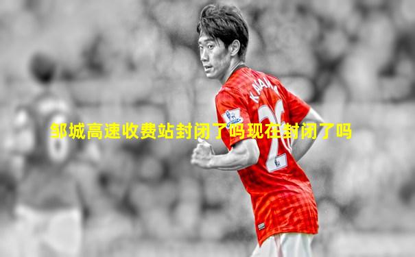 邹城高速收费站封闭了吗现在封闭了吗