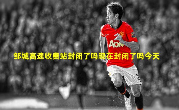 邹城高速收费站封闭了吗现在封闭了吗今天