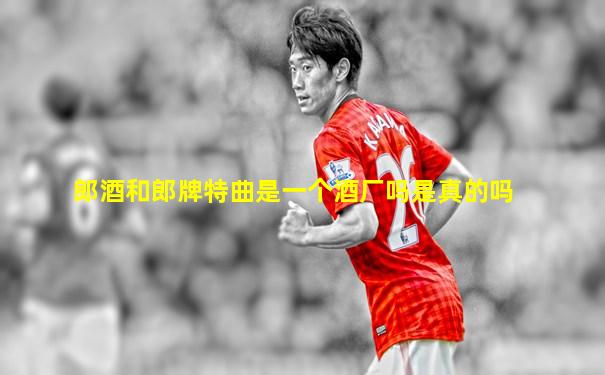 郎酒和郎牌特曲是一个酒厂吗是真的吗